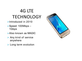 4G LTE
TECHNOLOGY
Introduced in 2010
Speed: 100Mbps -
1Gbps
Also known as MAGIC
 Any kind of service
anywhere
 Long term evolution
 