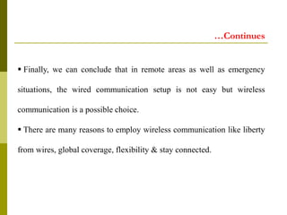  Finally, we can conclude that in remote areas as well as emergency
situations, the wired communication setup is not easy but wireless
communication is a possible choice.
 There are many reasons to employ wireless communication like liberty
from wires, global coverage, flexibility & stay connected.
…Continues
 