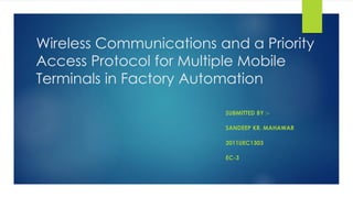 Wireless Communications and a Priority 
Access Protocol for Multiple Mobile 
Terminals in Factory Automation 
SUBMITTED BY :- 
SANDEEP KR. MAHAWAR 
2011UEC1303 
EC-3 
 