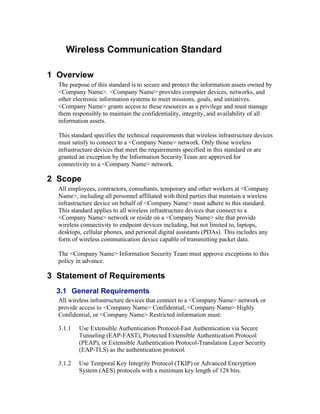 Wireless Communication Standard
1 Overview
The purpose of this standard is to secure and protect the information assets owned by
<Company Name>. <Company Name> provides computer devices, networks, and
other electronic information systems to meet missions, goals, and initiatives.
<Company Name> grants access to these resources as a privilege and must manage
them responsibly to maintain the confidentiality, integrity, and availability of all
information assets.
This standard specifies the technical requirements that wireless infrastructure devices
must satisfy to connect to a <Company Name> network. Only those wireless
infrastructure devices that meet the requirements specified in this standard or are
granted an exception by the Information Security Team are approved for
connectivity to a <Company Name> network.
2 Scope
All employees, contractors, consultants, temporary and other workers at <Company
Name>, including all personnel affiliated with third parties that maintain a wireless
infrastructure device on behalf of <Company Name> must adhere to this standard.
This standard applies to all wireless infrastructure devices that connect to a
<Company Name> network or reside on a <Company Name> site that provide
wireless connectivity to endpoint devices including, but not limited to, laptops,
desktops, cellular phones, and personal digital assistants (PDAs). This includes any
form of wireless communication device capable of transmitting packet data.
The <Company Name> Information Security Team must approve exceptions to this
policy in advance.
3 Statement of Requirements
3.1 General Requirements
All wireless infrastructure devices that connect to a <Company Name> network or
provide access to <Company Name> Confidential, <Company Name> Highly
Confidential, or <Company Name> Restricted information must:
3.1.1 Use Extensible Authentication Protocol-Fast Authentication via Secure
Tunneling (EAP-FAST), Protected Extensible Authentication Protocol
(PEAP), or Extensible Authentication Protocol-Translation Layer Security
(EAP-TLS) as the authentication protocol.
3.1.2 Use Temporal Key Integrity Protocol (TKIP) or Advanced Encryption
System (AES) protocols with a minimum key length of 128 bits.
 