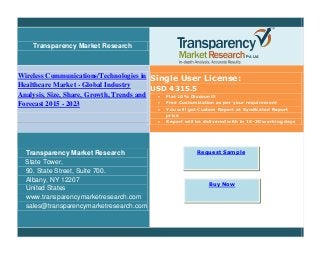 Transparency Market Research
Wireless Communications/Technologies in
Healthcare Market - Global Industry
Analysis, Size, Share, Growth, Trends and
Forecast 2015 - 2023
Single User License:
USD 4315.5
 Flat 10% Discount!!
 Free Customization as per your requirement
 You will get Custom Report at Syndicated Report
price
 Report will be delivered with in 15-20 working days
Transparency Market Research
State Tower,
90, State Street, Suite 700.
Albany, NY 12207
United States
www.transparencymarketresearch.com
sales@transparencymarketresearch.com
Request Sample
Buy Now
 