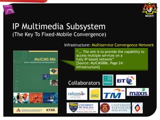 IP Multimedia Subsystem
(The Key To Fixed-Mobile Convergence)
Infrastructure: Multiservice Convergence Network
“…. The aim is to provide the capability to
access multiple services on a
fully IP-based network”
[Source: MyICMS886, Page 24:
Infrastructure]
Collaborators
 