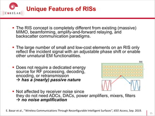 Unique Features of RISs
 The RIS concept is completely different from existing (massive)
MIMO, beamforming, amplify-and-forward relaying, and
backscatter communication paradigms.
 The large number of small and low-cost elements on an RIS only
reflect the incident signal with an adjustable phase shift or enable
other unnatural EM functionalities.
 Does not require a dedicated energy
source for RF processing, decoding,
encoding, or retransmission
 has a (nearly) passive nature
 Not affected by receiver noise since
they do not need ADCs, DACs, power amplifiers, mixers, filters
 no noise amplification
15
E. Basar et al., ‘’Wireless Communications Through Reconfigurable Intelligent Surfaces’’, IEEE Access, Sep. 2019.
 