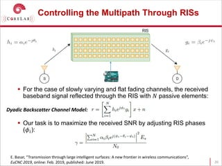 Controlling the Multipath Through RISs
 For the case of slowly varying and flat fading channels, the received
baseband signal reflected through the RIS with 𝑁𝑁 passive elements:
 Our task is to maximize the received SNR by adjusting RIS phases
(𝜙𝜙𝑖𝑖):
20
E. Basar, “Transmission through large intelligent surfaces: A new frontier in wireless communications”,
EuCNC 2019, online: Feb. 2019, published: June 2019.
Dyadic Backscatter Channel Model:
 