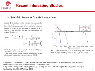 Recent Interesting Studies
 Near-field issues & Correlation matrices
52
E. Björnson, L. Sanguinetti, ‘’Power Scaling Laws and Near-Field Behaviors of Massive MIMO and Intelligent
Reflecting Surfaces’’, IEEE Open J. Commun. Society, Aug. 2020.
E. Björnson, L. Sanguinetti, ‘’Rayleigh Fading Modeling and Channel Hardening for Reconfigurable Intelligent
Surfaces’’, arXiv:2009.04723, Sep. 2020.
 