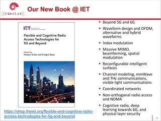 Our New Book @ IET
 Beyond 5G and 6G
 Waveform design and OFDM,
alternative and hybrid
waveforms
 Index modulation
 Massive MIMO,
beamforming, spatial
modulation
 Reconfigurable intelligent
surfaces
 Channel modeling, mmWave
and THz communications,
visible light communications
 Coordinated networks
 Non-orthogonal radio access
and NOMA
 Cognitive radio, deep
learning towards 6G, and
physical layer security
70
https://shop.theiet.org/flexible-and-cognitive-radio-
access-technologies-for-5g-and-beyond
 