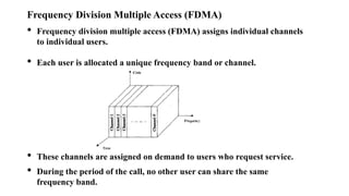 Frequency Division Multiple Access (FDMA)
• Frequency division multiple access (FDMA) assigns individual channels
to individual users.
• Each user is allocated a unique frequency band or channel.
• These channels are assigned on demand to users who request service.
• During the period of the call, no other user can share the same
frequency band.
 