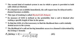 • The second kind of trunked system is one in which a queue is provided to hold
calls which are blocked.
• If a channel is not available immediately, the call request may be delayed until a
channel becomes available.
• This type of trunking is called Blocked Calls Delayed.
• Its measure of GOS is defined as the probability that a call is blocked after
waiting a specific length of time in the queue.
• To find the GOS, it is first necessary to find the likelihood that a call is initially
denied access to the system.
• The likelihood of a call not having immediate access to a channel is determined by
the Erlang C formula
𝑷𝒓 𝒅𝒆𝒍𝒂𝒚 > 𝒕 =
𝑨𝑪
𝑨𝑪+𝑪! 𝟏−
𝑨
𝑪 𝒌=𝟎
𝑪−𝟏𝑨𝒌
𝒌!
(41)
 
