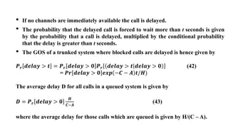 • If no channels are immediately available the call is delayed.
• The probability that the delayed call is forced to wait more than t seconds is given
by the probability that a call is delayed, multiplied by the conditional probability
that the delay is greater than t seconds.
• The GOS of a trunked system where blocked calls are delayed is hence given by
𝑷𝒓 𝒅𝒆𝒍𝒂𝒚 > 𝒕 = 𝑷𝒓 𝒅𝒆𝒍𝒂𝒚 > 𝟎 𝑷𝒓 𝒅𝒆𝒍𝒂𝒚 > 𝒕 𝒅𝒆𝒍𝒂𝒚 > 𝟎 (42)
= 𝑷𝒓 𝒅𝒆𝒍𝒂𝒚 > 𝟎 𝒆𝒙𝒑 −𝑪 − 𝑨 𝒕/𝑯)
The average delay D for all calls in a queued system is given by
𝑫 = 𝑷𝒓 𝒅𝒆𝒍𝒂𝒚 > 𝟎
𝑯
𝑪−𝑨
(43)
where the average delay for those calls which are queued is given by H/(C – A).
 