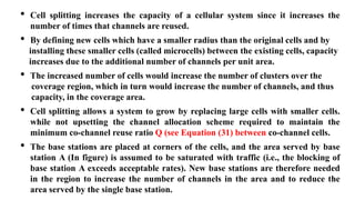 • Cell splitting increases the capacity of a cellular system since it increases the
number of times that channels are reused.
• By defining new cells which have a smaller radius than the original cells and by
installing these smaller cells (called microcells) between the existing cells, capacity
increases due to the additional number of channels per unit area.
• The increased number of cells would increase the number of clusters over the
coverage region, which in turn would increase the number of channels, and thus
capacity, in the coverage area.
• Cell splitting allows a system to grow by replacing large cells with smaller cells.
while not upsetting the channel allocation scheme required to maintain the
minimum co-channel reuse ratio Q (see Equation (31) between co-channel cells.
• The base stations are placed at corners of the cells, and the area served by base
station A (In figure) is assumed to be saturated with traffic (i.e., the blocking of
base station A exceeds acceptable rates). New base stations are therefore needed
in the region to increase the number of channels in the area and to reduce the
area served by the single base station.
 