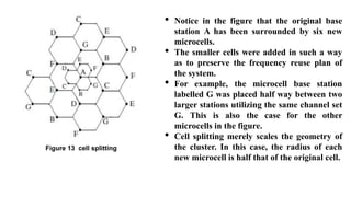 Figure 13 cell splitting
• Notice in the figure that the original base
station A has been surrounded by six new
microcells.
• The smaller cells were added in such a way
as to preserve the frequency reuse plan of
the system.
• For example, the microcell base station
labelled G was placed half way between two
larger stations utilizing the same channel set
G. This is also the case for the other
microcells in the figure.
• Cell splitting merely scales the geometry of
the cluster. In this case, the radius of each
new microcell is half that of the original cell.
 