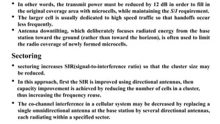 • In other words, the transmit power must be reduced by 12 dB in order to fill in
the original coverage area with microcells, while maintaining the S/I requirement.
• The larger cell is usually dedicated to high speed traffic so that handoffs occur
less frequently.
• Antenna downtilting, which deliberately focuses radiated energy from the base
station toward the ground (rather than toward the horizon), is often used to limit
the radio coverage of newly formed microcells.
Sectoring
• sectoring increases SIR(signal-to-interference ratio) so that the cluster size may
be reduced.
• In this approach, first the SIR is improved using directional antennas, then
capacity improvement is achieved by reducing the number of cells in a cluster,
thus increasing the frequency reuse.
• The co-channel interference in a cellular system may be decreased by replacing a
single omnidirectional antenna at the base station by several directional antennas,
each radiating within a specified sector.
 