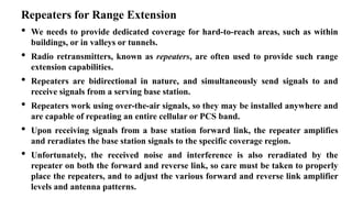 Repeaters for Range Extension
• We needs to provide dedicated coverage for hard-to-reach areas, such as within
buildings, or in valleys or tunnels.
• Radio retransmitters, known as repeaters, are often used to provide such range
extension capabilities.
• Repeaters are bidirectional in nature, and simultaneously send signals to and
receive signals from a serving base station.
• Repeaters work using over-the-air signals, so they may be installed anywhere and
are capable of repeating an entire cellular or PCS band.
• Upon receiving signals from a base station forward link, the repeater amplifies
and reradiates the base station signals to the specific coverage region.
• Unfortunately, the received noise and interference is also reradiated by the
repeater on both the forward and reverse link, so care must be taken to properly
place the repeaters, and to adjust the various forward and reverse link amplifier
levels and antenna patterns.
 