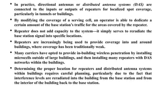 • In practice, directional antennas or distributed antenna systems (DAS) are
connected to the inputs or outputs of repeaters for localized spot coverage,
particularly in tunnels or buildings.
• By modifying the coverage of a serving cell, an operator is able to dedicate a
certain amount of the base station’s traffic for the areas covered by the repeater.
• Repeater does not add capacity to the system—it simply serves to reradiate the
base station signal into specific locations.
• Repeaters are increasingly being used to provide coverage into and around
buildings, where coverage has been traditionally weak.
• Many carriers have opted to provide in-building wireless penetration by installing
microcells outside of large buildings, and then installing many repeaters with DAS
networks within the buildings.
• Determining the proper location for repeaters and distributed antenna systems
within buildings requires careful planning, particularly due to the fact that
interference levels are reradiated into the building from the base station and from
the interior of the building back to the base station.
 