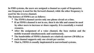 In FDD systems, the users are assigned a channel as a pair of frequencies;
one frequency is used for the forward channel, while the other frequency is
used for the reverse channel.
The features of FDMA are as follows:
• The FDMA channel carries only one phone circuit at a time.
• If an FDMA channel is not in use, then it sits idle and cannot be used
by other users to increase or share capacity. It is essentially a wasted
resource.
• After the assignment of a voice channel, the base station and the
mobile transmit simultaneously and continuously.
• The bandwidths of FDMA channels are relatively narrow (30 kHz) as
• each channel supports only one circuit per carrier.
• That is, FDMA is usually implemnted in narrowband systems.
 