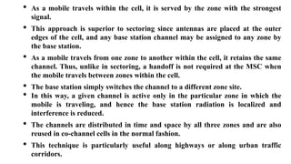 • As a mobile travels within the cell, it is served by the zone with the strongest
signal.
• This approach is superior to sectoring since antennas are placed at the outer
edges of the cell, and any base station channel may be assigned to any zone by
the base station.
• As a mobile travels from one zone to another within the cell, it retains the same
channel. Thus, unlike in sectoring, a handoff is not required at the MSC when
the mobile travels between zones within the cell.
• The base station simply switches the channel to a different zone site.
• In this way, a given channel is active only in the particular zone in which the
mobile is traveling, and hence the base station radiation is localized and
interference is reduced.
• The channels are distributed in time and space by all three zones and are also
reused in co-channel cells in the normal fashion.
• This technique is particularly useful along highways or along urban traffic
corridors.
 