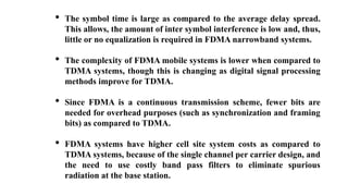 • The symbol time is large as compared to the average delay spread.
This allows, the amount of inter symbol interference is low and, thus,
little or no equalization is required in FDMA narrowband systems.
• The complexity of FDMA mobile systems is lower when compared to
TDMA systems, though this is changing as digital signal processing
methods improve for TDMA.
• Since FDMA is a continuous transmission scheme, fewer bits are
needed for overhead purposes (such as synchronization and framing
bits) as compared to TDMA.
• FDMA systems have higher cell site system costs as compared to
TDMA systems, because of the single channel per carrier design, and
the need to use costly band pass filters to eliminate spurious
radiation at the base station.
 