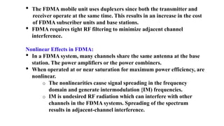 • The FDMA mobile unit uses duplexers since both the transmitter and
receiver operate at the same time. This results in an increase in the cost
of FDMA subscriber units and base stations.
• FDMA requires tight RF filtering to minimize adjacent channel
interference.
Nonlinear Effects in FDMA:
• In a FDMA system, many channels share the same antenna at the base
station. The power amplifiers or the power combiners.
• When operated at or near saturation for maximum power efficiency, are
nonlinear.
o The nonlinearities cause signal spreading in the frequency
domain and generate intermodulation {IM) frequencies.
o IM is undesired RF radiation which can interfere with other
channels in the FDMA systems. Spreading of the spectrum
results in adjacent-channel interference.
 