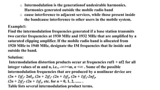 o Intermodulation is the generationof undesirable harmonics.
Harmonics generated outside the mobile radio band
o cause interference to adjacent services, while those present inside
the bandcause interference to other users in the mobile system.
Example1:
Find the intermodulation frequencies generated if a base station transmits
two carrier frequencies at 1930 MHz and 1932 MHz that are amplified by a
saturated clipping amplifier. If the mobile radio band is allocated from
1920 MHz to 1940 MHz, designate the IM frequencies that lie inside and
outside the band.
Solution:
Intermodulation distortion products occur at frequencies rnf1 + nf2 for all
integer values of m and n, i.e., -∞><m, n <∞ . Some of the possible
intermodulation frequencies that are produced by a nonlinear device are
(2n + 1)f1- 2nf2, (2n + 2)f1- (2n + 1)f2, (2n + 1)f1-2nf2,
(2n + 2)f2- (2n + 1)f1, etc. for n = 0, 1, 2, ...... .
Table lists several intermodulation product terms.
 