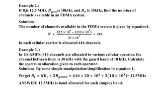 Example 2.:
If Btis 12.5 MHz, Bguardis 10kHz, and Bc, is 30kHz, find the number of
channels available in an FDMA system.
Solution:
The number of channels available in the FDMA system is given by equation1.
In each cellular carrier is allocated 416 channels.
Example 3. :
In US AMPS, 416 channels are allocated to various cellular operator. the
channel between them is 30 kHz with the guard band of 10 kHz. Calculate
the spectrum allocation given to each operator.
Solution: By some simple manipulation/simplification in equation 1.
We get 𝑩𝒕 = 𝑵𝑩𝒄 + 𝟐𝑩𝒈𝒖𝒂𝒓𝒅 = 𝟒𝟏𝟔 × 𝟑𝟎 × 𝟏𝟎𝟑 + 𝟐 𝟏𝟎 × 𝟏𝟎𝟑 = 12.5MHz
ANSWER: 12.5MHz is band allocated for each simplex band.
 