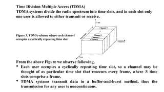 Time Division Multiple Access (TDMA)
TDMA systems divide the radio spectrum into time slots, and in each slot only
one user is allowed to either transmit or receive.
Figure 3. TDMA scheme where each channel
occupies a cyclically repeating time slot
From the above Figure we observe fallowing,
• Each user occupies a cyclically repeating time slot, so a channel may be
thought of as particular time slot that reoccurs every frame, where N time
slots comprise a frame.
• TDMA systems transmit data in a buffer-and-burst method, thus the
transmission for any user is noncontinuous.
 
