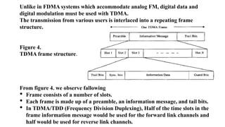 Unlike in FDMA systems which accommodate analog FM, digital data and
digital modulation must be used with TDMA.
The transmission from various users is interlaced into a repeating frame
structure.
Figure 4.
TDMA frame structure.
From figure 4. we observe fallowing
• Frame consists of a number of slots.
• Each frame is made up of a preamble, an information message, and tail bits.
• In TDMA/TDD (Frequency Division Duplexing), Half of the time slots in the
frame information message would be used for the forward link channels and
half would be used for reverse link channels.
 