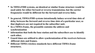 • In TDMA/FDD systems, an identical or similar frame structure would be
used solely for either forward or reverse transmission, but the carrier
frequencies would be different for the forward and reverse links.
• In general, TDMA/FDD systems intentionally induce several time slots of
delay between the forward and reverse time slots of a particular user, so
that duplexers are not required in the subscriber unit.
• In a TDMA frame, the preamble contains the address and
synchronization
• information that both the base station and the subscribers use to identify
each other.
• Guard times are utilized to allow synchronization of the receivers between
different slots and frames.
• Different TDMA wireless standards have different TDMA frame
structures.
 
