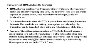 The features of TDMA include the following:
• TDMA shares a single carrier frequency with several users, where each user
makes use of nonoverlapping time slots. The number of time slots per frame
depends on several factors, such as modulation technique, available
bandwidth, etc.
• Data transmission for users of a TDMA system is not continuous, but occurs
in bursts. This results in low battery consumption, since the subscriber
transmitter can be turned off when not in use (which is most of the time).
• Because of discontinuous transmissions in TDMA, the handoff process is
much simpler for a subscriber unit, since it is able to listen for other base
stations during idle time slots An enhanced link control, such as that provided
by mobile assisted handoff(MARO) can be carried out by a subscriber by
listening on an idle slot in the TDMA frame.
 