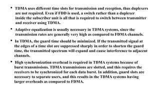 • TDMA uses different time slots for transmission and reception, thus duplexers
are not required. Even if FDD is used, a switch rather than a duplexer
inside the subscriber unit is all that is required to switch between transmitter
and receiver using TDMA.
• Adaptive equalization is usually necessary in TDMA systems, since the
transmission rates are generally very high as compared to FDMA channels.
• In TDMA, the guard time should be minimized. If the transmitted signal at
the edges of a time slot are suppressed sharply in order to shorten the guard
time, the transmitted spectrum will expand and cause interference to adjacent
channels.
• High synchronization overhead is required in TDMA systems because of
burst transmissions. TDMA transmissions are slotted, and this requires the
receivers to be synchronized for each data burst. In addition, guard slots are
necessary to separate users, and this results in the TDMA systems having
larger overheads as compared to FDMA.
 
