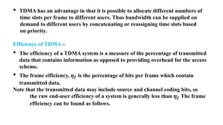 • TDMA has an advantage in that it is possible to allocate different numbers of
time slots per frame to different users. Thus bandwidth can be supplied on
demand to different users by concatenating or reassigning time slots based
on priority.
Efficiency of TDMA –
• The efficiency of a TDMA system is a measure of the percentage of transmitted
data that contains information as opposed to providing overhead for the access
scheme.
• The frame efficiency, 𝜼𝒇 is the percentage of bits per frame which contain
transmitted data.
Note that the transmitted data may include source and channel coding bits, so
the raw end-user efficiency of a system is generally less than 𝜼𝒇 The frame
efficiency can be found as follows.
 