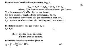 The number of overhead bits per frame, 𝒃𝑶𝑯 is,
(2)
where, Nr is the number of reference bursts per frame,
N, is the number of traffic bursts per frame,
bris the number of overhead bits per reference burst,
bPis the number of overhead bits per preamble in each slot,
bgis the number of equivalent bits in each guard time interval.
The total number of bits per frame, bT, is
bT= Tf R (3)
where Tfis the frame duration,
R is the channel bit rate.
The frame efficiency 𝜼𝒇 is thus given as
𝜼𝒇 = 𝟏 −
𝒃𝑶𝑯
𝒃𝑻
× 𝟏𝟎𝟎% (4)
𝒃𝑶𝑯 = 𝑵𝒓𝒃𝒓 + 𝑵𝒕𝒃𝒑 + 𝑵𝒕𝒃𝒈 + 𝑵𝒓𝒃𝒈
 