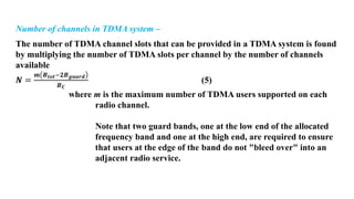 Number of channels in TDMA system –
The number of TDMA channel slots that can be provided in a TDMA system is found
by multiplying the number of TDMA slots per channel by the number of channels
available
𝑵 =
𝒎 𝑩𝒕𝒐𝒕−𝟐𝑩𝒈𝒖𝒂𝒓𝒅
𝑩𝑪
(5)
where m is the maximum number of TDMA users supported on each
radio channel.
Note that two guard bands, one at the low end of the allocated
frequency band and one at the high end, are required to ensure
that users at the edge of the band do not "bleed over" into an
adjacent radio service.
 