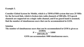 Example 3.
Consider Global System for Mobile, which is a TDMA/FDD system that uses 25 MHz
for the forward link, which is broken into radio channels of 200 kHz. If 8 speech
channels are supported on a single radio channel, and if no guard band is assumed,
find the number of simultaneous users that can be accommodated in GSM.
Solution
The number of simultaneous users that can be accommodated in GSM is given as
𝑵 =
𝟐𝟓𝑴𝑯𝒛
𝟐𝟎𝟎 𝒌𝑯𝒛/𝟖
= 𝟏𝟎𝟎𝟎
GSM can accommodate 1000 simultaneous users.
 
