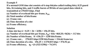 Example 5
If a normal GSM time slot consists of 6 stop bit(also called trailing bits), 8.25 guard
bits, 26 training bits, and 2 traffic bursts of 58 bits of encrypted data which is
transmitted at 270.833 kbps. Find
(a) Number of overhead bits per frame, bOH
(b) Total number of bits/frame
(c) Frame rate
(d) Time duration of a slot
(e) Frame efficiency.
Solution
A time slot has 6 + 8.25 + 26 + 2(58) = 156.25 bits.
(a) Number of overhead bits per frame, b0H= 8(6) +8(8.25) +8(26) = 312 bits
(b) Number of bits/frame, 8 ×156.25 = 1250 bits/frame.
(c) Frame rate , 270.833 kbps/1250 bits/frame = 216.66 frame/sec
(d) Time duration of a slot, 156.25 × 1/270.833 kbps = 576.92 𝝁s
(e) Frame efficiency, 𝜼𝒇 =[1-(322/1250)] = 74.24%
 