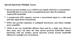 Spread Spectrum Multiple Access
• Spread spectrum multiple access (SSMA) uses signals which have a transmission
bandwidth that is several orders of magnitude greater than the minimum
required RF bandwidth.
• A pseudo-noise (PN) sequence converts a narrowband signal to a wide band
noise-like signal before transmission.
• SSMA also provides immunity to multipath interference and robust multiple
access capability.
• SSMA is not very bandwidth efficient when used by a single user. However,
since many users can share the same spread spectrum bandwidth without
interfering with one another, spread spectrum systems become bandwidth
efficient in a multiple user environment.
 
