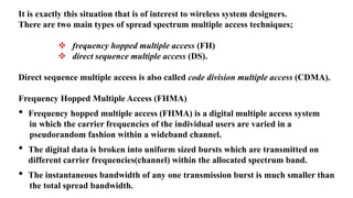 It is exactly this situation that is of interest to wireless system designers.
There are two main types of spread spectrum multiple access techniques;
 frequency hopped multiple access (FH)
 direct sequence multiple access (DS).
Direct sequence multiple access is also called code division multiple access (CDMA).
Frequency Hopped Multiple Access (FHMA)
• Frequency hopped multiple access (FHMA) is a digital multiple access system
in which the carrier frequencies of the individual users are varied in a
pseudorandom fashion within a wideband channel.
• The digital data is broken into uniform sized bursts which are transmitted on
different carrier frequencies(channel) within the allocated spectrum band.
• The instantaneous bandwidth of any one transmission burst is much smaller than
the total spread bandwidth.
 
