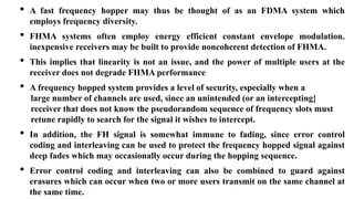 • A fast frequency hopper may thus be thought of as an FDMA system which
employs frequency diversity.
• FHMA systems often employ energy efficient constant envelope modulation.
inexpensive receivers may be built to provide noncoherent detection of FHMA.
• This implies that linearity is not an issue, and the power of multiple users at the
receiver does not degrade FHMA performance.
• A frequency hopped system provides a level of security, especially when a
large number of channels are used, since an unintended (or an intercepting}
receiver that does not know the pseudorandom sequence of frequency slots must
retune rapidly to search for the signal it wishes to intercept.
• In addition, the FH signal is somewhat immune to fading, since error control
coding and interleaving can be used to protect the frequency hopped signal against
deep fades which may occasionally occur during the hopping sequence.
• Error control coding and interleaving can also be combined to guard against
erasures which can occur when two or more users transmit on the same channel at
the same time.
 
