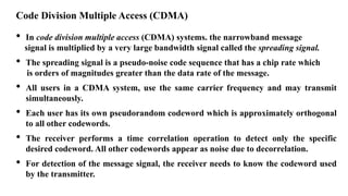 Code Division Multiple Access (CDMA)
• In code division multiple access (CDMA) systems. the narrowband message
signal is multiplied by a very large bandwidth signal called the spreading signal.
• The spreading signal is a pseudo-noise code sequence that has a chip rate which
is orders of magnitudes greater than the data rate of the message.
• All users in a CDMA system, use the same carrier frequency and may transmit
simultaneously.
• Each user has its own pseudorandom codeword which is approximately orthogonal
to all other codewords.
• The receiver performs a time correlation operation to detect only the specific
desired codeword. All other codewords appear as noise due to decorrelation.
• For detection of the message signal, the receiver needs to know the codeword used
by the transmitter.
 
