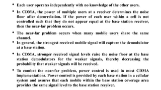 • Each user operates independently with no knowledge of the other users.
• In CDMA, the power of multiple users at a receiver determines the noise
floor after decorrelation. If the power of each user within a cell is not
controlled such that they do not appear equal at the base station receiver,
then the near-far problem occurs.
• The near-far problem occurs when many mobile users share the same
channel.
• In general, the strongest received mobile signal will capture the demodulator
at a base station.
• In CDMA, stronger received signal levels raise the noise floor at the base
station demodulators for the weaker signals, thereby decreasing the
probability that weaker signals will be received.
• To combat the near-far problem, power control is used in most CDMA
implementations. Power control is provided by each base station in a cellular
system and assures that each mobile within the base station coverage area
provides the same signal level to the base station receiver.
 