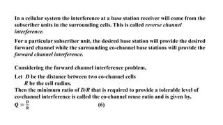 In a cellular system the interference at a base station receiver will come from the
subscriber units in the surrounding cells. This is called reverse channel
interference.
For a particular subscriber unit, the desired base station will provide the desired
forward channel while the surrounding co-channel base stations will provide the
forward channel interference.
Considering the forward channel interference problem,
Let D be the distance between two co-channel cells
R be the cell radius.
Then the minimum ratio of D/R that is required to provide a tolerable level of
co-channel interference is called the co-channel reuse ratio and is given by.
𝑸 =
𝑫
𝑹
(6)
 