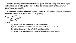 The radio propagation characteristics at a given location along with Noise figure
calculation for link budgetare used to find determine sensible the carrier-to-
interference ratio (C/I).
The M closest co-channel cells (As shown in Figure 5.) may be considered as first
order interference in which case C/I is given by
𝑪
𝑰
=
𝑫𝟎
−𝒏𝟎
𝒌=𝟏
𝑴 𝑫𝒌
−𝒏𝒌
(7)
where
n0 is the path loss exponent in the desired cell
D0is the distance from the desired base station to the mobile
Dk is the distance of the kthcell from the mobile
nk is the path loss exponent to the kthinterfering base station.
 