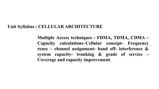 Unit Syllabus : CELLULAR ARCHITECTURE
Multiple Access techniques - FDMA, TDMA, CDMA –
Capacity calculations–Cellular concept- Frequency
reuse – channel assignment- hand off- interference &
system capacity- trunking & grade of service –
Coverage and capacity improvement.
 