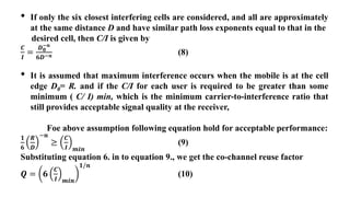• If only the six closest interfering cells are considered, and all are approximately
at the same distance D and have similar path loss exponents equal to that in the
desired cell, then C/I is given by
𝑪
𝑰
=
𝑫𝟎
−𝒏
𝟔𝑫−𝒏 (8)
• It is assumed that maximum interference occurs when the mobile is at the cell
edge D0= R. and if the C/I for each user is required to be greater than some
minimum ( C/ I) min, which is the minimum carrier-to-interference ratio that
still provides acceptable signal quality at the receiver,
Foe above assumption following equation hold for acceptable performance:
𝟏
𝟔
𝑹
𝑫
−𝒏
≥
𝑪
𝑰 𝒎𝒊𝒏
(9)
Substituting equation 6. in to equation 9., we get the co-channel reuse factor
𝑸 = 𝟔
𝑪
𝑰 𝒎𝒊𝒏
𝟏/𝒏
(10)
 