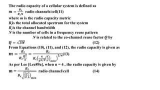 The radio capacity of a cellular system is defined as
𝒎 =
𝑩𝒕
𝑩𝒄𝑵
radio channels/cell(11)
where m is the radio capacity metric
Btis the total allocated spectrum for the system
Bcis the channel bandwidth
N is the number of cells in a frequency reuse pattern
N is related to the co-channel reuse factor Q by
𝑸 = 𝟑𝑵 (12)
From Equations (10), (11), and (12), the radio capacity is given as
𝒎 =
𝑩𝒕
𝑩𝒄
𝑸𝟐
𝟑
=
𝑩𝒕
𝑩𝒄
𝟔
𝟑𝒏/𝟐
𝑪
𝑰 𝒎𝒊𝒏
𝟐/𝒏(13)
As per Lee [Lee89a], when n = 4 , the radio capacity is given by
m =
𝑩𝒕
𝑩𝒄
𝟐
𝟑
𝑪
𝑰 𝒎𝒊𝒏
radio channel/cell (14)
 