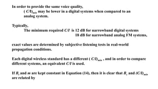 In order to provide the same voice quality,
( C/I)min may be lower in a digital systems when compared to an
analog system.
Typically,
The minimum required C/I is 12 dB for narrowband digital systems
18 dB for narrowband analog FM systems,
exact values are determined by subjective listening tests in real-world
propagation conditions.
Each digital wireless standard has a different ( C/I)min , and in order to compare
different systems, an equivalent C/I is used.
If Bt and m are kept constant in Equation (14), then it is clear that Bc and (C/I)min
are related by
 