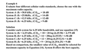 Example 6
Evaluate four different cellular radio standards, choose the one with the
maximum radio capacity.
System A: Bc =30.0 kHz, (C/I)min = 18 dB
System B: Bc =25.0kHz, (C/I)min = 14 dB
System C: Bc =12.5 kHz, (C/I)min = 12 dB
System D: Bc =6.25 kHz, (C/I)min = 9 dB
Solution
Consider each system for 6.25 kHz bandwidth, and use equation (15)
System A; Be = 6.25 kHz, (C/I)eq = 18 + 20 log (6.25/30) = 4.375 dB
System B; Be= 6.25 kHz, (C/I)eq = 14 + 20log (6.25/25) = 1.96 dB
System C; Be= 6.25 kHz, (C/I)eq = 12 + 201og (6.25/12.5) = 6 dB
System D; Be =6.25 kHz, (C/I)eq = 9 + 20 log (6.25/6.25) = 9 dB
Based on comparison, the smallest value of (C/I)eq should be selected for
maximum capacity in Equation (14). System B offers the best capacity.
 