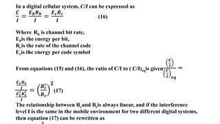 In a digital cellular system, C/I can be expressed as
𝑪
𝑰
=
𝑬𝒃𝑹𝒃
𝑰
=
𝑬𝒄𝑹𝒄
𝑰
(16)
Where Rb is channel bit rate,
E0is the energy per bit,
Rcis the rate of the channel code
Ecis the energy per code symbol
From equations (15) and (16), the ratio of C/I to ( C/I)eqis given
𝑪
𝑰
𝑪
𝑰 𝒆𝒒
=
𝑬𝒄𝑹𝒄
𝑰
𝑬𝒄
′𝑹𝒄
′
𝑰
=
𝑩𝒄
′
𝑩𝒄
𝟐
(17)
The relationship between Rcand Bcis always linear, and if the interference
level I is the same in the mobile environment for two different digital systems,
then equation (17) can be rewritten as
 