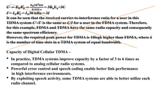 𝑪′
= 𝑬𝒃𝑹𝒃
′
=
𝑬𝒃𝟏𝟎𝟒𝒃𝒊𝒕
𝟎.𝟑𝟑𝟑 𝒔
= 3RbEb=3C
𝑰′
= 𝑰𝒐𝑩𝒄
′
= 𝑰𝒐30 kHz = 3I
It can be seen that the received carrier-to-interference ratio for a user in this
TDMA system C' /𝑰′
is the same as C/I for a user in the FDMA system. Therefore,
for this example, FDMA and TDMA have the same radio capacity and consequently
the same spectrum efficiency.
However, the required peak power for TDMA is 10logk higher than FDMA, where k
is the number of time slots in a TDMA system of equal bandwidth.
Capacity of Digital Cellular TDMA –
• In practice, TDMA systems improve capacity by a factor of 3 to 6 times as
compared to analog cellular radio systems.
• Powerful error control and speech coding enable better link performance
in high interference environments.
• By exploiting speech activity, some TDMA systems are able to better utilize each
radio channel.
 