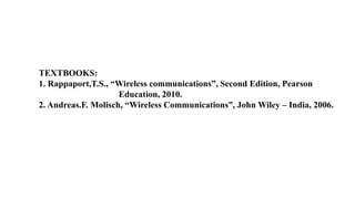 TEXTBOOKS:
1. Rappaport,T.S., “Wireless communications”, Second Edition, Pearson
Education, 2010.
2. Andreas.F. Molisch, “Wireless Communications”, John Wiley – India, 2006.
 