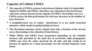 Capacity of Cellular CDMA
• The capacity of CDMA systems is interference limited, while it is bandwidth
limited in FDMA and TDMA. Therefore, any reduction in the interference
will cause a linear increase in the capacity of CDMA. Put another way, in a
CDMA system, the link performance for each user increases as the number of
users decreases.
• A straightforward way to reduce interference is to use multi sectorized
antennas, which results in spatial isolation of users.
• The directional antennas receive signals from only a fraction of the current
users, thus leading to the reduction of interference.
• While TDMA and FDMA reuse frequencies depending on the isolation
between cells provided by the path loss in terrestrial radio propagation,
CDMA can reuse the entire spectrum for all cells, and this results in an
increase of capacity by a large percentage over the normal frequency reuse
factor.
 